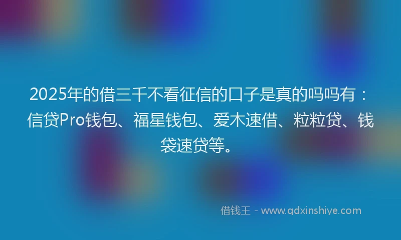 2025年的借三千不看征信的口子是真的吗吗有：信贷Pro钱包、福星钱包、爱木速借、粒粒贷、钱袋速贷等。