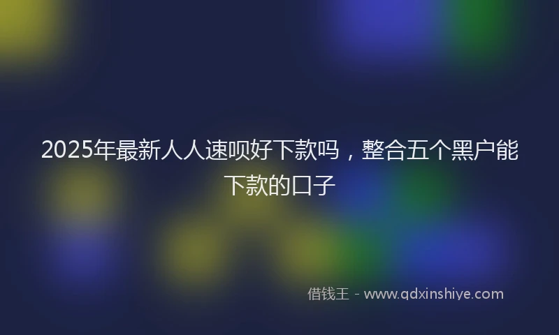 2025年最新人人速呗好下款吗，整合五个黑户能下款的口子