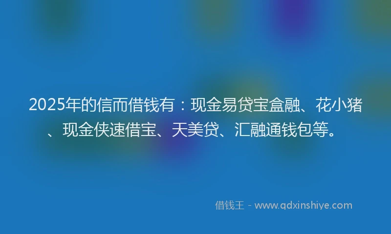 2025年的信而借钱有：现金易贷宝盒融、花小猪、现金侠速借宝、天美贷、汇融通钱包等。