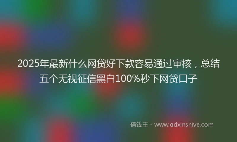 2025年最新什么网贷好下款容易通过审核，总结五个无视征信黑白100%秒下网贷口子