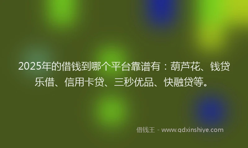 2025年的借钱到哪个平台靠谱有：葫芦花、钱贷乐借、信用卡贷、三秒优品、快融贷等。
