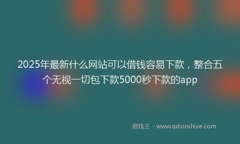 2025年最新什么网站可以借钱容易下款，整合五个无视一切包下款5000秒下款的app
