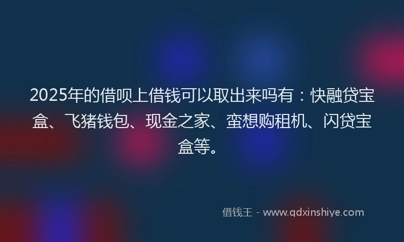 2025年的借呗上借钱可以取出来吗有：快融贷宝盒、飞猪钱包、现金之家、蛮想购租机、闪贷宝盒等。