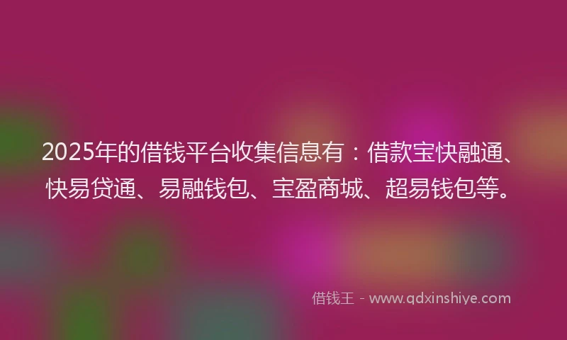 2025年的借钱平台收集信息有：借款宝快融通、快易贷通、易融钱包、宝盈商城、超易钱包等。