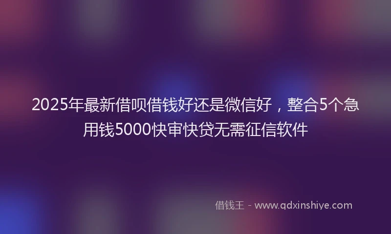 2025年最新借呗借钱好还是微信好，整合5个急用钱5000快审快贷无需征信软件