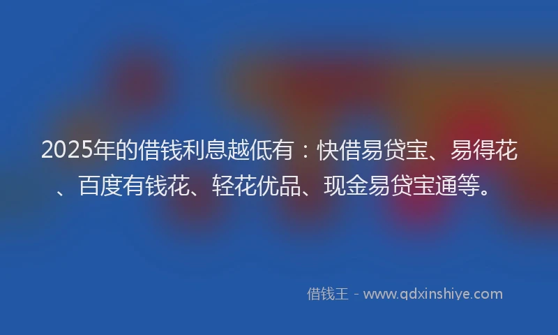 2025年的借钱利息越低有：快借易贷宝、易得花、百度有钱花、轻花优品、现金易贷宝通等。