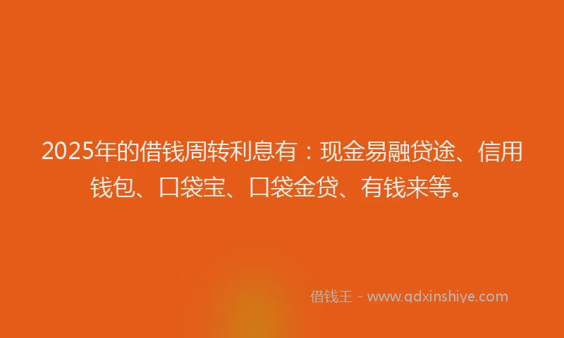 2025年的借钱周转利息有：现金易融贷途、信用钱包、口袋宝、口袋金贷、有钱来等。