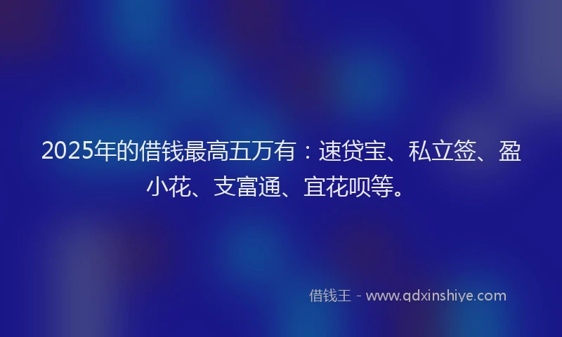 2025年的借钱最高五万有：速贷宝、私立签、盈小花、支富通、宜花呗等。