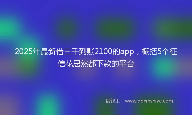 2025年最新借三千到账2100的app，概括5个征信花居然都下款的平台