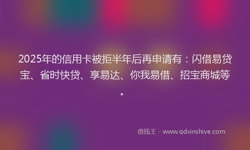 2025年的信用卡被拒半年后再申请有：闪借易贷宝、省时快贷、享易达、你我易借、招宝商城等。