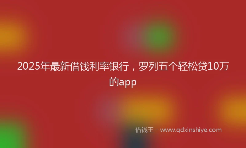 2025年最新借钱利率银行，罗列五个轻松贷10万的app