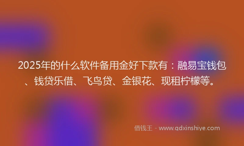 2025年的什么软件备用金好下款有：融易宝钱包、钱贷乐借、飞鸟贷、金银花、现租柠檬等。