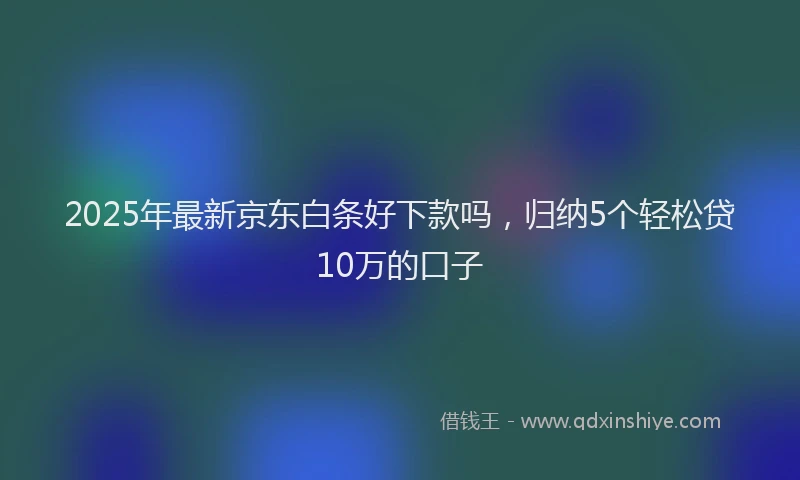2025年最新京东白条好下款吗，归纳5个轻松贷10万的口子