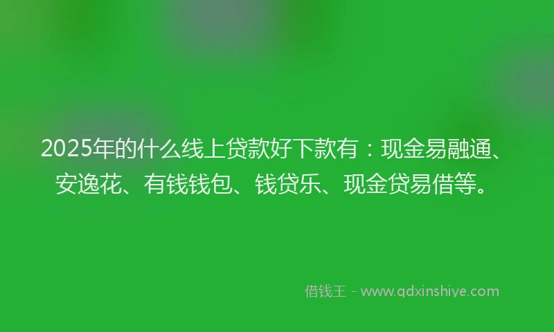 2025年的什么线上贷款好下款有：现金易融通、安逸花、有钱钱包、钱贷乐、现金贷易借等。