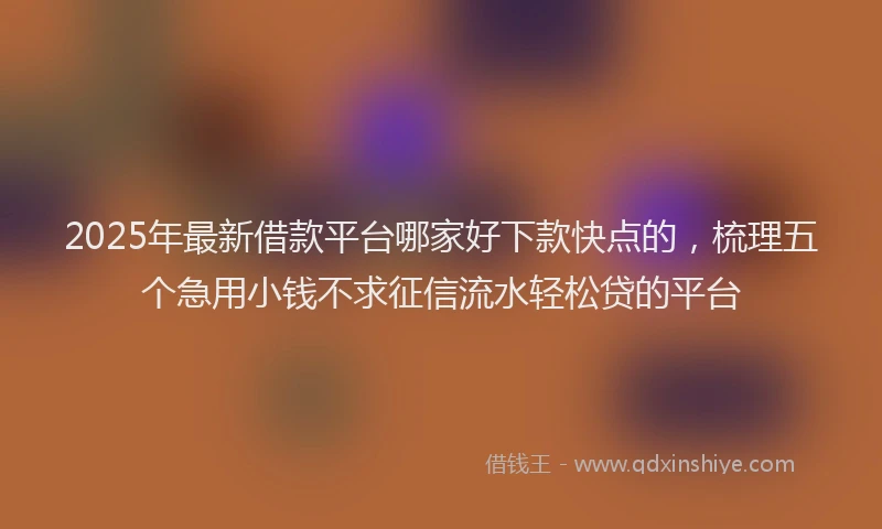 2025年最新借款平台哪家好下款快点的，梳理五个急用小钱不求征信流水轻松贷的平台