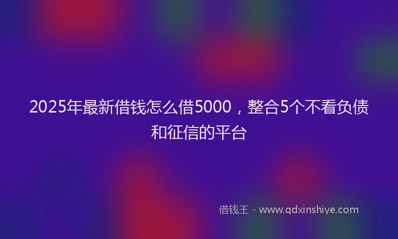 2025年最新借钱怎么借5000，整合5个不看负债和征信的平台