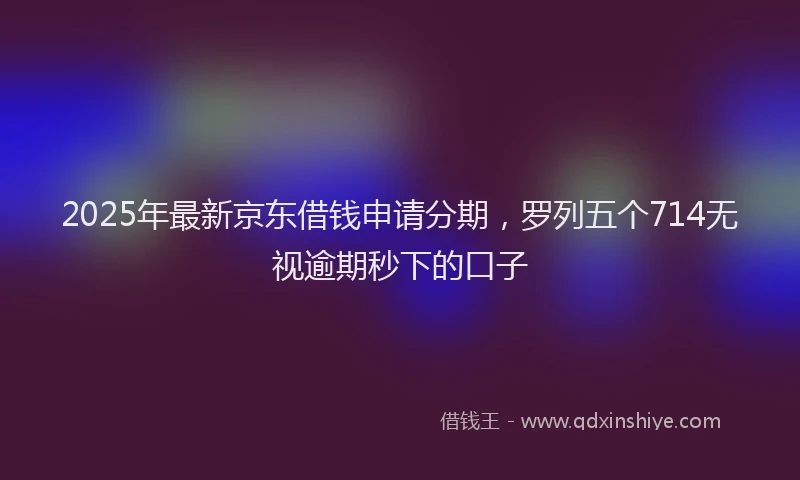 2025年最新京东借钱申请分期，罗列五个714无视逾期秒下的口子