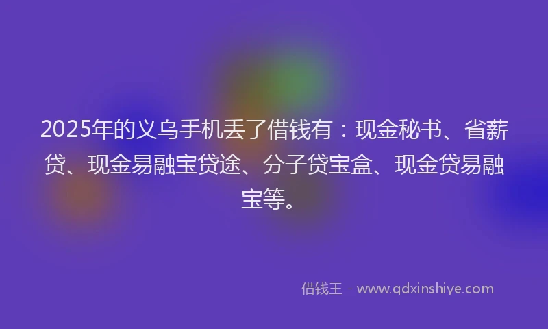 2025年的义乌手机丢了借钱有：现金秘书、省薪贷、现金易融宝贷途、分子贷宝盒、现金贷易融宝等。