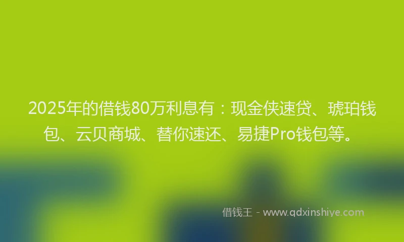 2025年的借钱80万利息有：现金侠速贷、琥珀钱包、云贝商城、替你速还、易捷Pro钱包等。