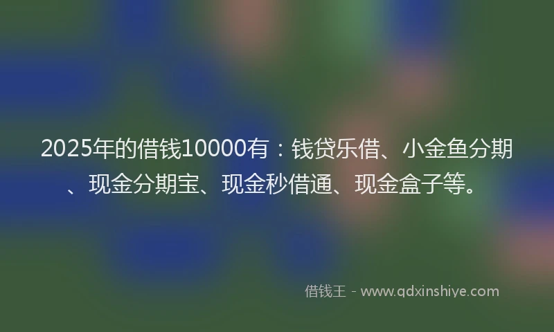 2025年的借钱10000有：钱贷乐借、小金鱼分期、现金分期宝、现金秒借通、现金盒子等。