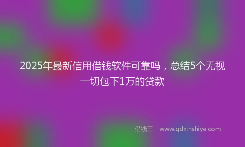 2025年最新信用借钱软件可靠吗，总结5个无视一切包下1万的贷款