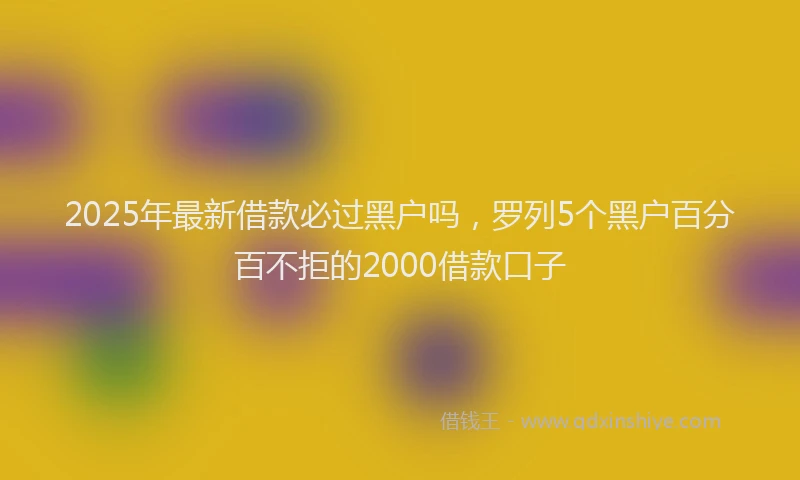 2025年最新借款必过黑户吗，罗列5个黑户百分百不拒的2000借款口子