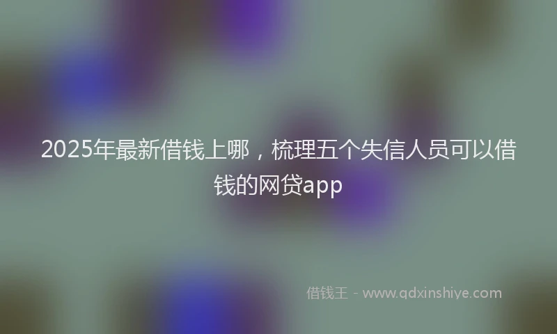 2025年最新借钱上哪，梳理五个失信人员可以借钱的网贷app