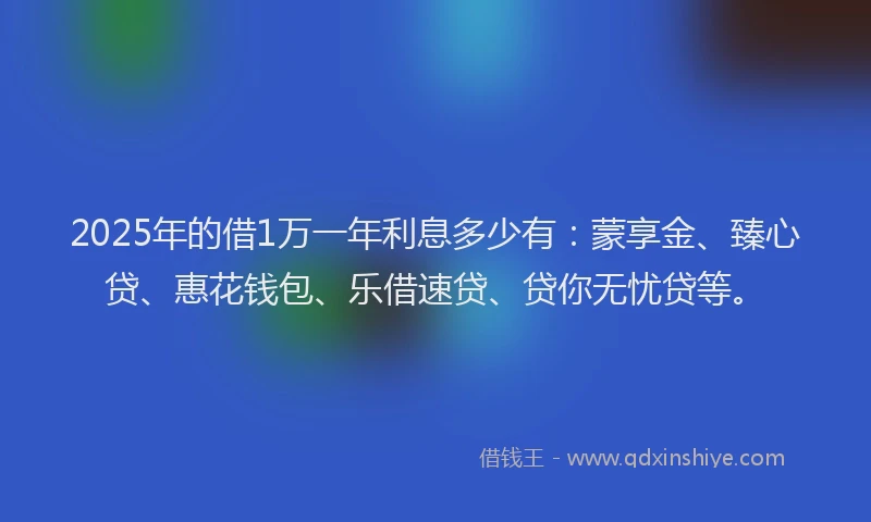 2025年的借1万一年利息多少有：蒙享金、臻心贷、惠花钱包、乐借速贷、贷你无忧贷等。