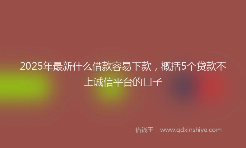 2025年最新什么借款容易下款，概括5个贷款不上诚信平台的口子