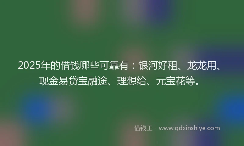 2025年的借钱哪些可靠有：银河好租、龙龙用、现金易贷宝融途、理想给、元宝花等。