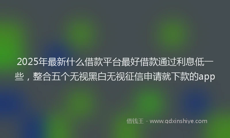 2025年最新什么借款平台最好借款通过利息低一些，整合五个无视黑白无视征信申请就下款的app