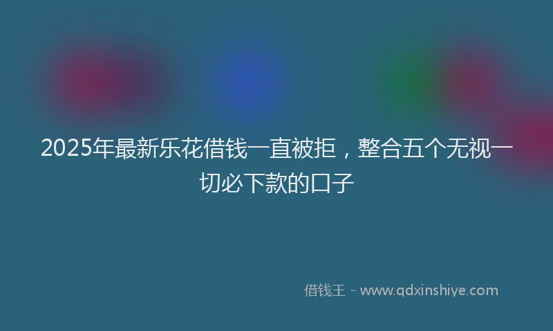 2025年最新乐花借钱一直被拒，整合五个无视一切必下款的口子