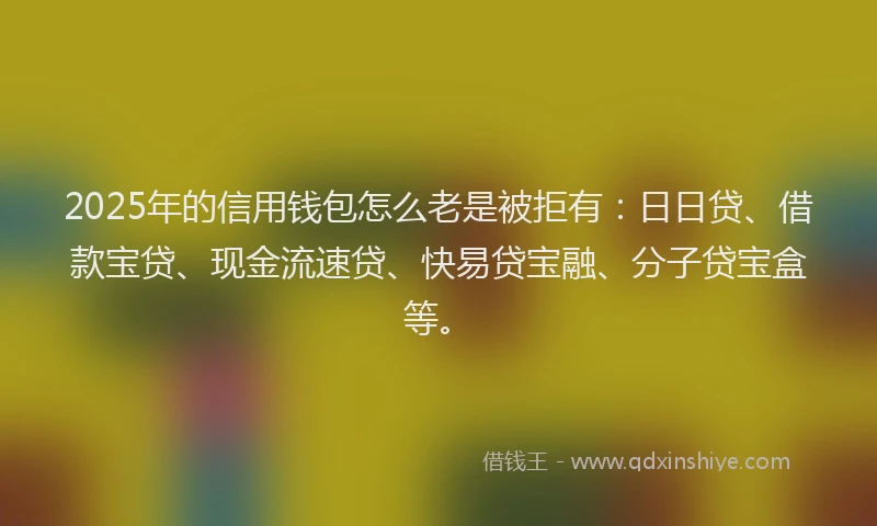 2025年的信用钱包怎么老是被拒有：日日贷、借款宝贷、现金流速贷、快易贷宝融、分子贷宝盒等。