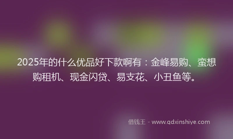 2025年的什么优品好下款啊有：金峰易购、蛮想购租机、现金闪贷、易支花、小丑鱼等。