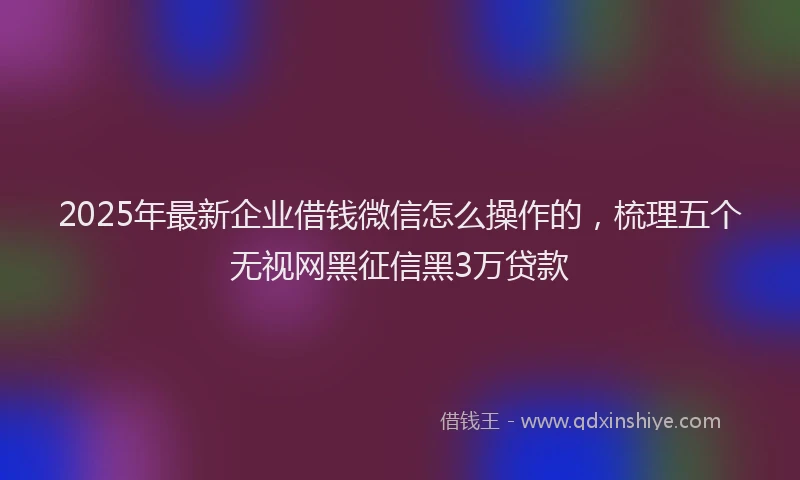 2025年最新企业借钱微信怎么操作的，梳理五个无视网黑征信黑3万贷款