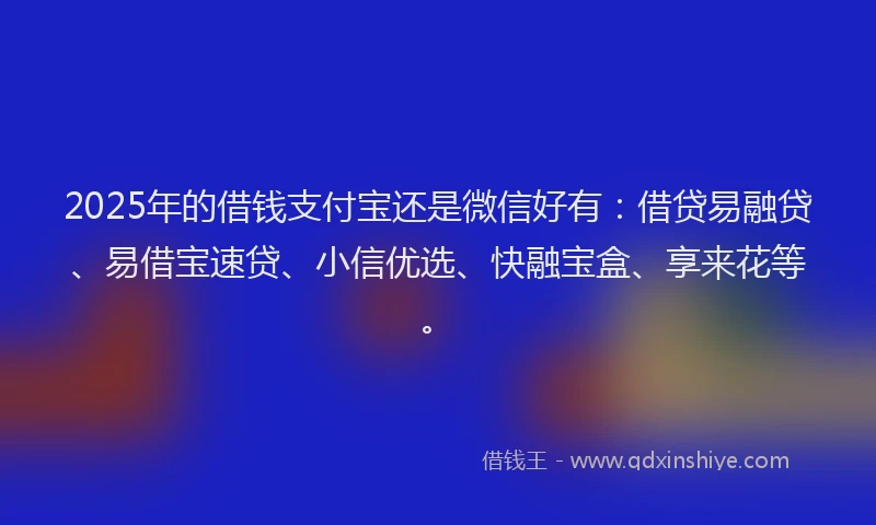 2025年的借钱支付宝还是微信好有：借贷易融贷、易借宝速贷、小信优选、快融宝盒、享来花等。
