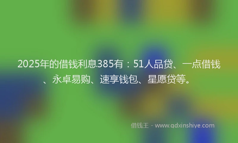 2025年的借钱利息385有：51人品贷、一点借钱、永卓易购、速享钱包、星愿贷等。