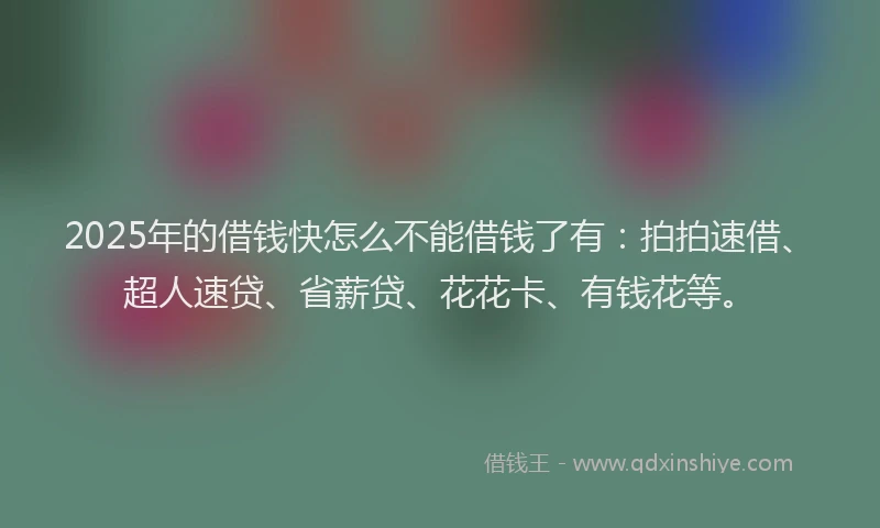 2025年的借钱快怎么不能借钱了有：拍拍速借、超人速贷、省薪贷、花花卡、有钱花等。