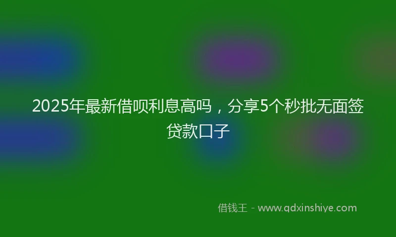 2025年最新借呗利息高吗，分享5个秒批无面签贷款口子