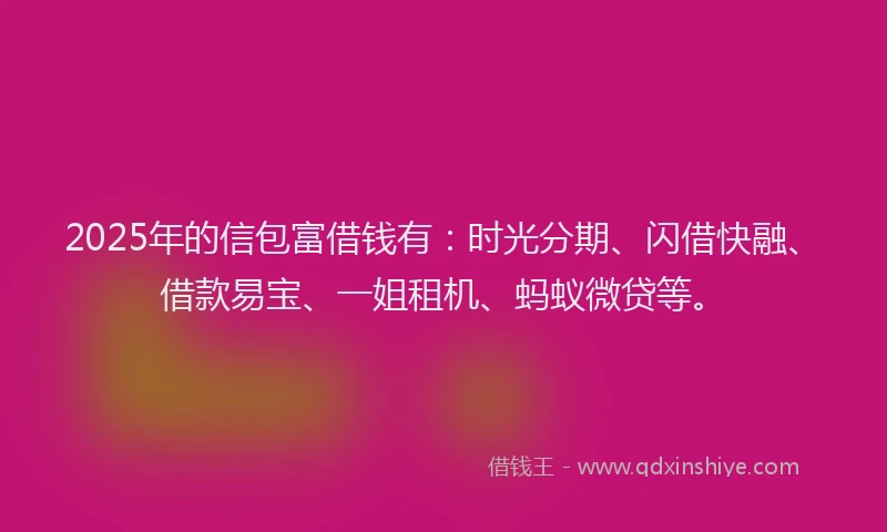 2025年的信包富借钱有：时光分期、闪借快融、借款易宝、一姐租机、蚂蚁微贷等。