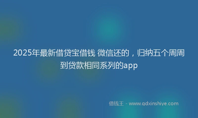 2025年最新借贷宝借钱 微信还的，归纳五个周周到贷款相同系列的app