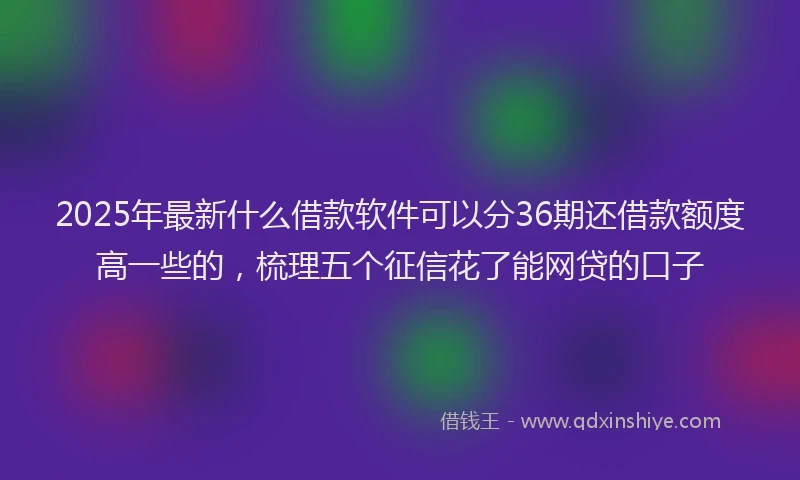 2025年最新什么借款软件可以分36期还借款额度高一些的，梳理五个征信花了能网贷的口子