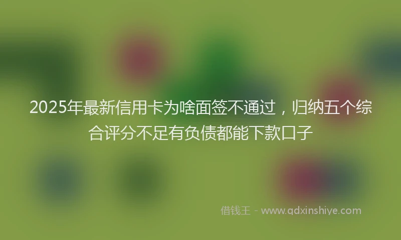 2025年最新信用卡为啥面签不通过，归纳五个综合评分不足有负债都能下款口子