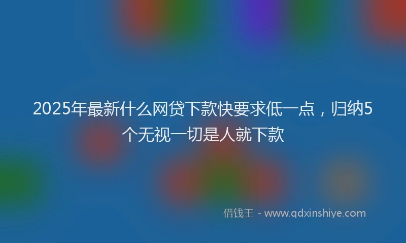 2025年最新什么网贷下款快要求低一点，归纳5个无视一切是人就下款