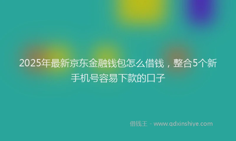 2025年最新京东金融钱包怎么借钱，整合5个新手机号容易下款的口子