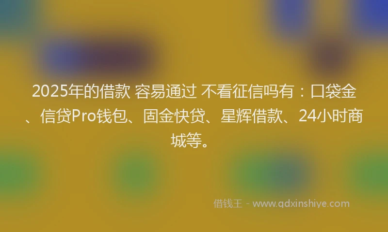 2025年的借款 容易通过 不看征信吗有：口袋金、信贷Pro钱包、固金快贷、星辉借款、24小时商城等。