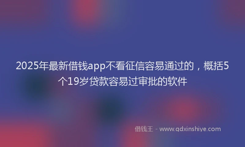 2025年最新借钱app不看征信容易通过的，概括5个19岁贷款容易过审批的软件