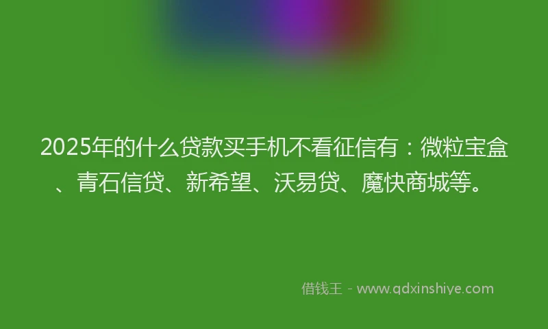 2025年的什么贷款买手机不看征信有：微粒宝盒、青石信贷、新希望、沃易贷、魔快商城等。