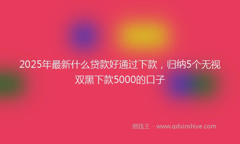 2025年最新什么贷款好通过下款，归纳5个无视双黑下款5000的口子