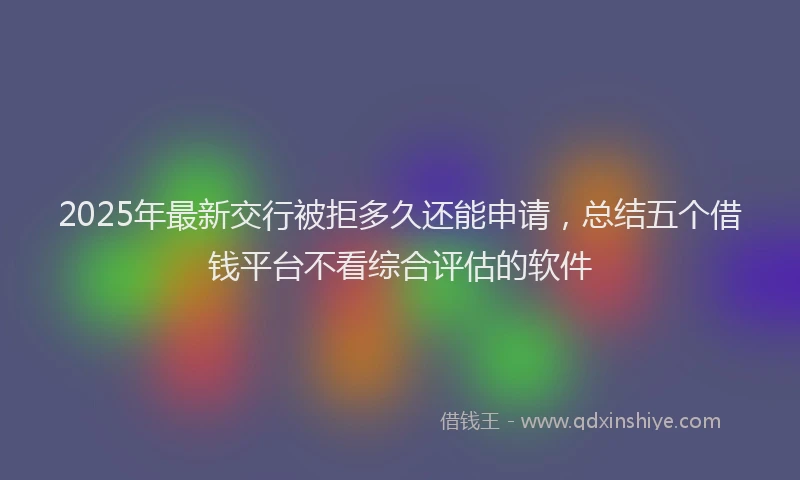 2025年最新交行被拒多久还能申请，总结五个借钱平台不看综合评估的软件